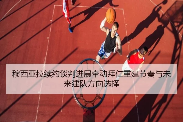 穆西亚拉续约谈判进展牵动拜仁重建节奏与未来建队方向选择