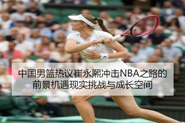 中国男篮热议崔永熙冲击NBA之路的前景机遇现实挑战与成长空间