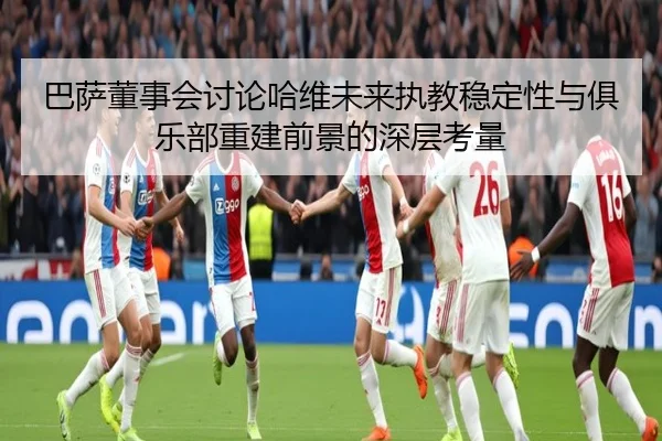 巴萨董事会讨论哈维未来执教稳定性与俱乐部重建前景的深层考量