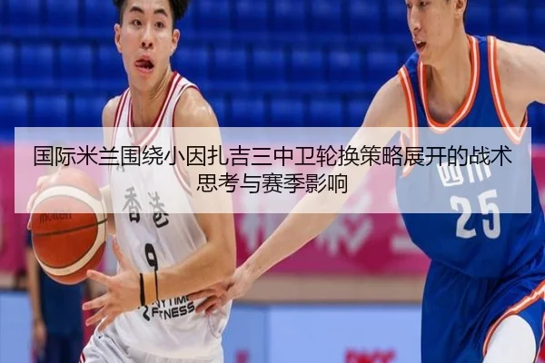 国际米兰围绕小因扎吉三中卫轮换策略展开的战术思考与赛季影响