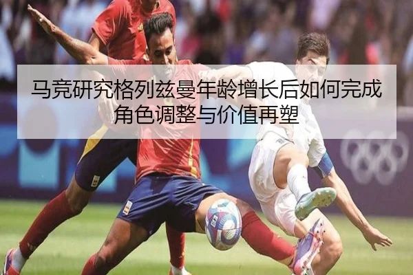 马竞研究格列兹曼年龄增长后如何完成角色调整与价值再塑