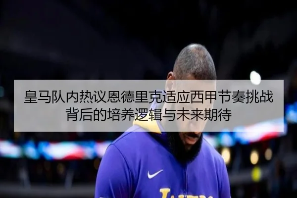 皇马队内热议恩德里克适应西甲节奏挑战背后的培养逻辑与未来期待