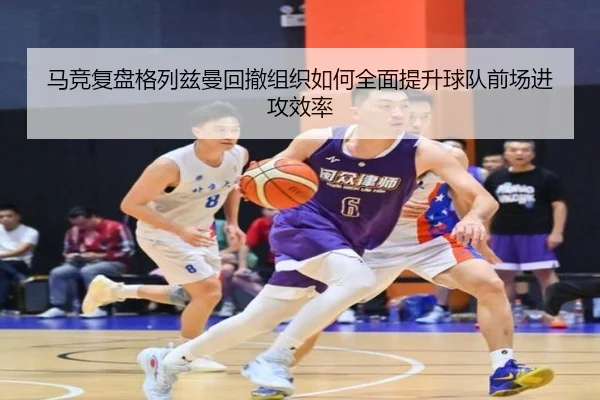 马竞复盘格列兹曼回撤组织如何全面提升球队前场进攻效率