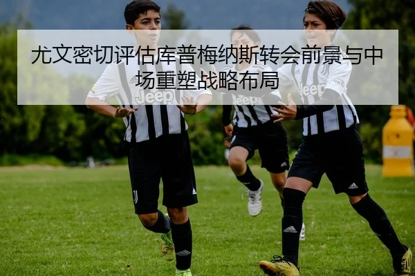 尤文密切评估库普梅纳斯转会前景与中场重塑战略布局