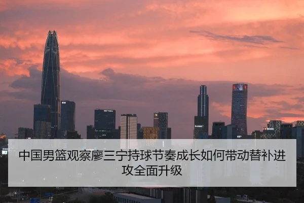 中国男篮观察廖三宁持球节奏成长如何带动替补进攻全面升级