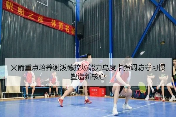 火箭重点培养谢泼德控场能力乌度卡强调防守习惯塑造新核心